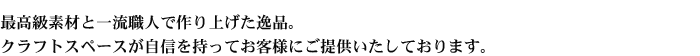 最高級素材と一流職人で作り上げた逸品。クラフトスペースが自信を持ってお客様にご提供いたしております。